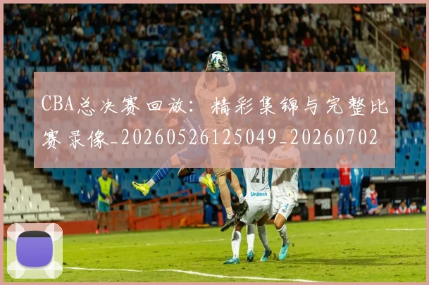 CBA总决赛回放：精彩集锦与完整比赛录像_20260526125049_20260702035920