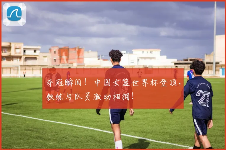 夺冠瞬间！中国女篮世界杯登顶，教练与队员激动相拥！