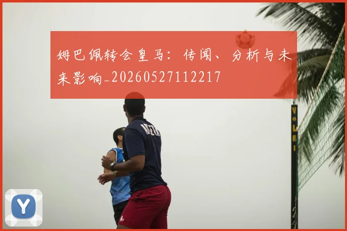 姆巴佩转会皇马：传闻、分析与未来影响_20260527112217