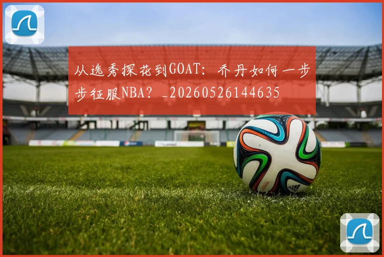 从选秀探花到GOAT：乔丹如何一步步征服NBA？_20260526144635
