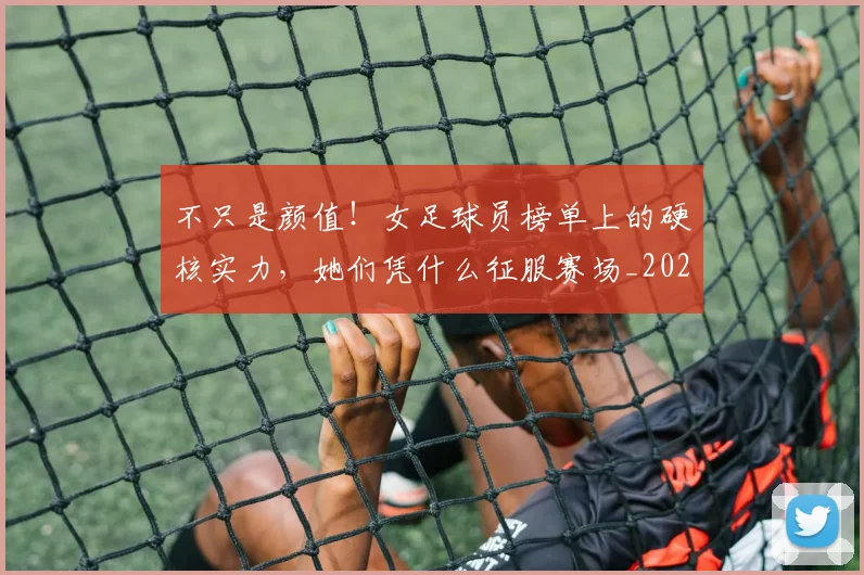 不只是颜值！女足球员榜单上的硬核实力，她们凭什么征服赛场_20260702174558