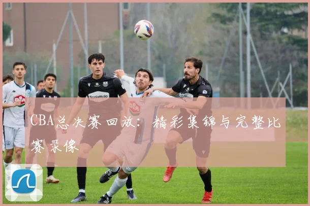 CBA总决赛回放：精彩集锦与完整比赛录像