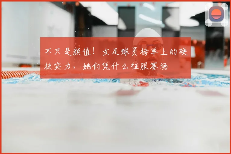 不只是颜值！女足球员榜单上的硬核实力，她们凭什么征服赛场