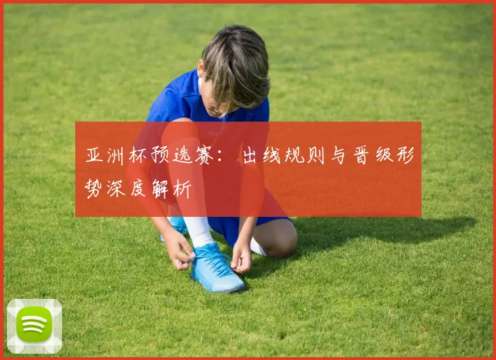 亚洲杯预选赛：出线规则与晋级形势深度解析