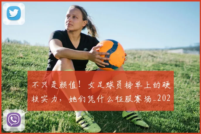 不只是颜值！女足球员榜单上的硬核实力，她们凭什么征服赛场_20260702174558