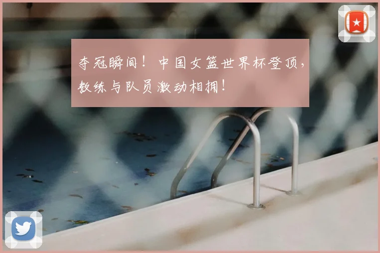 夺冠瞬间！中国女篮世界杯登顶，教练与队员激动相拥！