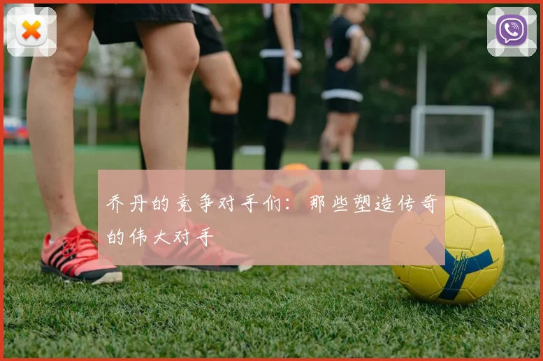 乔丹的竞争对手们：那些塑造传奇的伟大对手