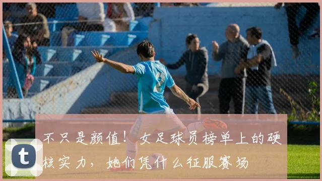 不只是颜值！女足球员榜单上的硬核实力，她们凭什么征服赛场